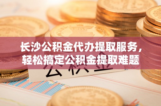 丘北长沙公积金代办提取服务，轻松搞定公积金提取难题