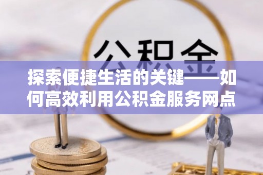 丘北探索便捷生活的关键——如何高效利用公积金服务网点查询功能