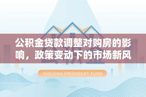 丘北公积金贷款调整对购房的影响，政策变动下的市场新风向
