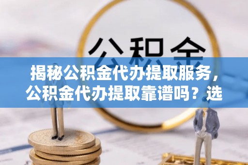 丘北揭秘公积金代办提取服务，公积金代办提取靠谱吗？选择前你需要知道这些！