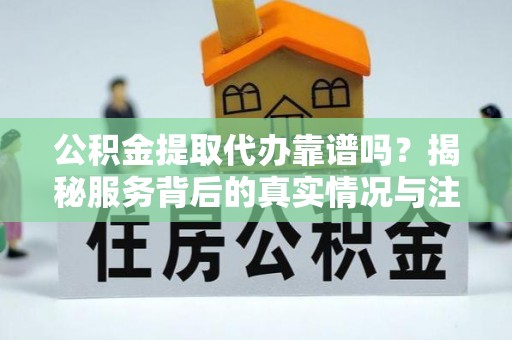 丘北公积金提取代办靠谱吗？揭秘服务背后的真实情况与注意事项
