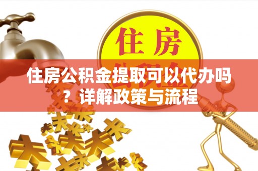 丘北住房公积金提取可以代办吗？详解政策与流程