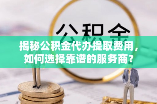 丘北揭秘公积金代办提取费用，如何选择靠谱的服务商？