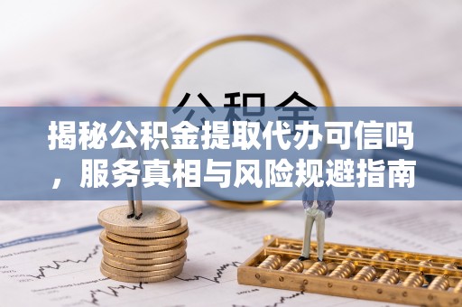 丘北揭秘公积金提取代办可信吗，服务真相与风险规避指南