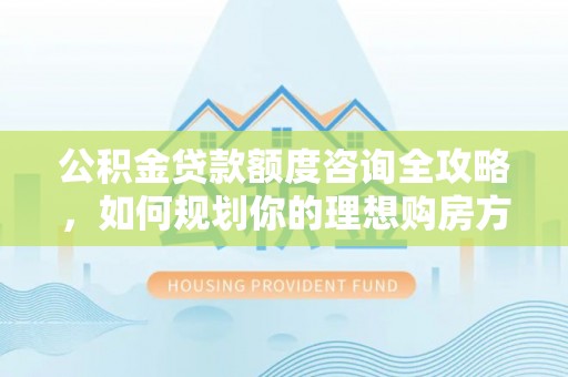 丘北公积金贷款额度咨询全攻略，如何规划你的理想购房方案