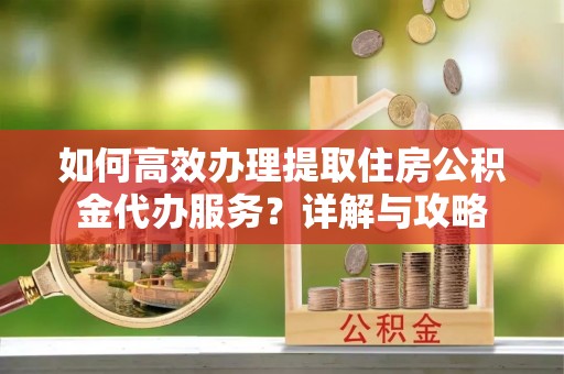 丘北如何高效办理提取住房公积金代办服务？详解与攻略