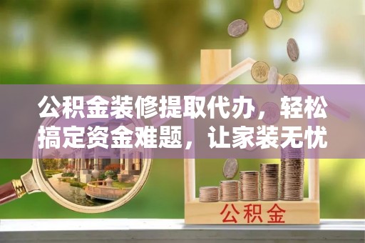 丘北公积金装修提取代办，轻松搞定资金难题，让家装无忧
