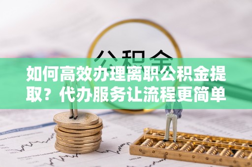 丘北如何高效办理离职公积金提取？代办服务让流程更简单